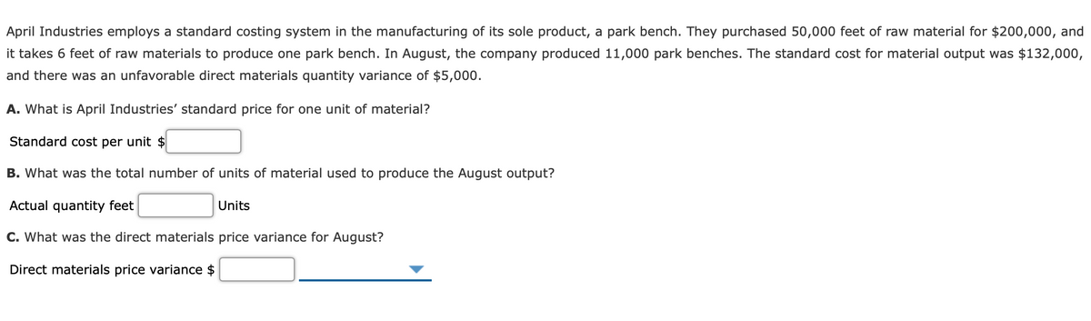 April Industries employs a standard costing system in the manufacturing of its sole product, a park bench. They purchased 50,000 feet of raw material for $200,000, and
it takes 6 feet of raw materials to produce one park bench. In August, the company produced 11,000 park benches. The standard cost for material output was $132,000,
and there was an unfavorable direct materials quantity variance of $5,000.
A. What is April Industries' standard price for one unit of material?
Standard cost per unit $
B. What was the total number of units of material used to produce the August output?
Actual quantity feet
Units
C. What was the direct materials price variance for August?
Direct materials price variance $
