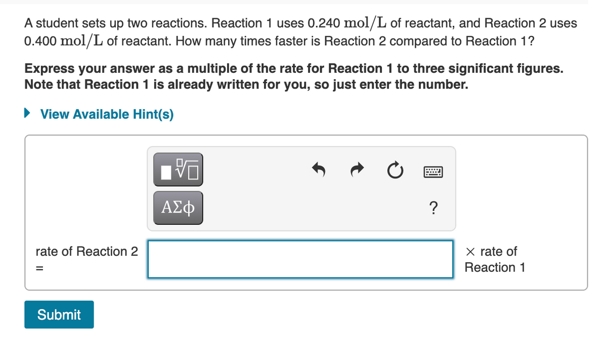 A student sets up two reactions. Reaction 1 uses 0.240 mol/L of reactant, and Reaction 2 uses
0.400 mol/L of reactant. How many times faster is Reaction 2 compared to Reaction 1?
Express your answer as a multiple of the rate for Reaction 1 to three significant figures.
Note that Reaction 1 is already written for you, so just enter the number.
► View Available Hint(s)
rate of Reaction 2
Submit
V
ΑΣΦ
X rate of
Reaction 1