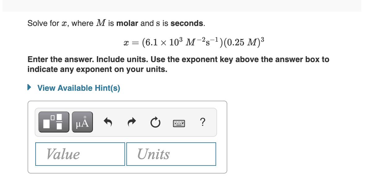 Solve for x, where M is molar and s is seconds.
(6.1 × 10³ M-²s-¹)(0.25 M)³
Enter the answer. Include units. Use the exponent key above the answer box to
indicate any exponent on your units.
► View Available Hint(s)
µÅ
Value
X =
Units
PODL
?