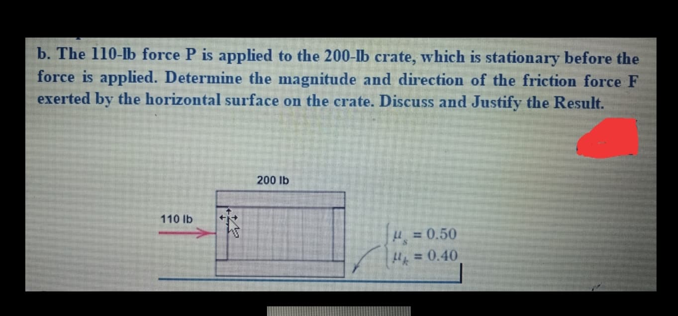 b. The 110-lb force P is applied to the 200-Ib crate, which is stationary before the
force is applied. Determine the magnitude and direction of the friction force F
exerted by the horizontal surface on the crate. Discuss and Justify the Result.
200 lb
110 lb
= 0.50
= 0.40
