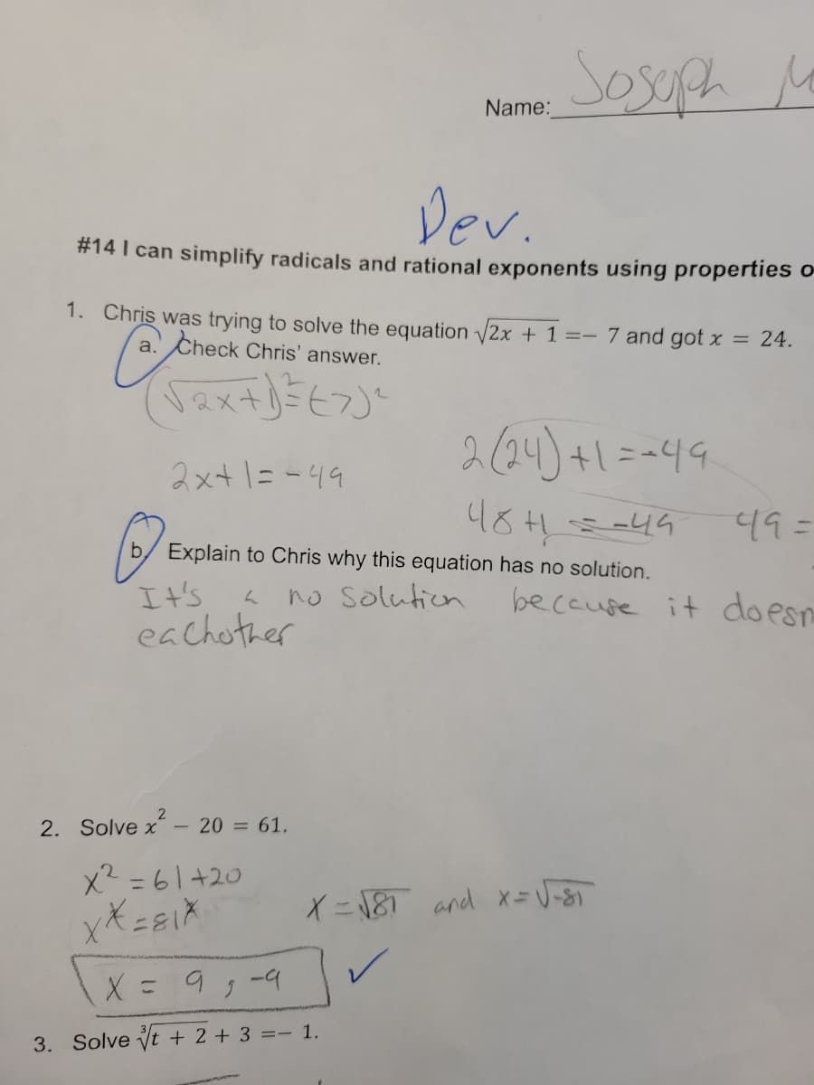 Sosoph
Mo
Name:
Dev.
# 14 I can simplify radicals and rational exponents using properties o
1. Chris was trying to solve the equation √2x + 1 =- 7 and got x
a. Check Chris' answer.
= 24.
(√₂x + 1) = (7) ²
2x+1=-49
2 (24)+1==49
48+1==44
49=
(
b/ Explain to Chris why this equation has no solution.
L
no Solution
It's
eachother
because it doesn
2. Solve x² - 20 = 61.
x²=61+20
XX=81X
X = √81 and x = √√-8₁
X =
9₂-9
3. Solve t + 2 + 3 = 1.