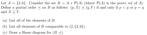 Let A = {2,6}. Consider the set B = A x P(A) (where P(A) is the power set of A).
Define a partial order < on B as follows: (p, X) < (q, Y) if and only if p < q or p = q
and X CY.
(a) List all of the elements of B.
(b) List all elements of B comparable to (2, {2,6}).
(c) Draw a Hasse diagram for (B, 3).

