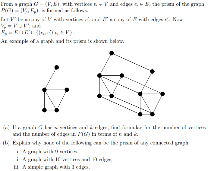 From a graph G = (V, E), with vertices v; E V and edges e; € E, the prism of the graph,
P(G) = (Vp, Ep), is formed as follows:
Let V' be a copy of V with vertices vị, and E' a copy of E with edges e. Now
V, = VUV', and
E, = EU E'U {(vi, v?)|v; E V }.
An example of a graph and its prism is shown below.
(a) If a graph G has n vertices and k edges, find formulae for the number of vertices
and the number of edges in P(G) in terms of n and k.
(b) Explain why none of the following can be the prism of any connected graph:
i. A graph with 9 vertices.
ii. A graph with 10 vertices and 10 edges.
iii. A simple graph with 3 edges.

