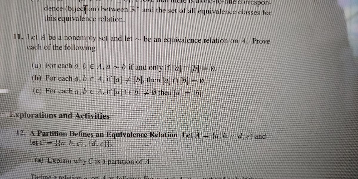 correspon-
dence (bijection) between R* and the set of all equivalence classes for
this equivalence relation.
11. Let A be a nonempty set and let ~ be an equivalence relation on A. Prove
each of the following:
(a) For each a. bE 4, ax b if and only if [a] n [b] = 0.
(b) For each a. b e A, if (a] 7 [b], then 2e] n ( = .
(c) For each a b € A, if la] N [b] 0 then la] = b|
Explorations and Activities
12. A Partition Defines an Equivalence Relation. Let 4 = fa b.c d, e} and
Tet € = {{a, b. c} {d_e}}
fa) Explain why C is a partition of A.
Define a relation s on 4as follone Fora
