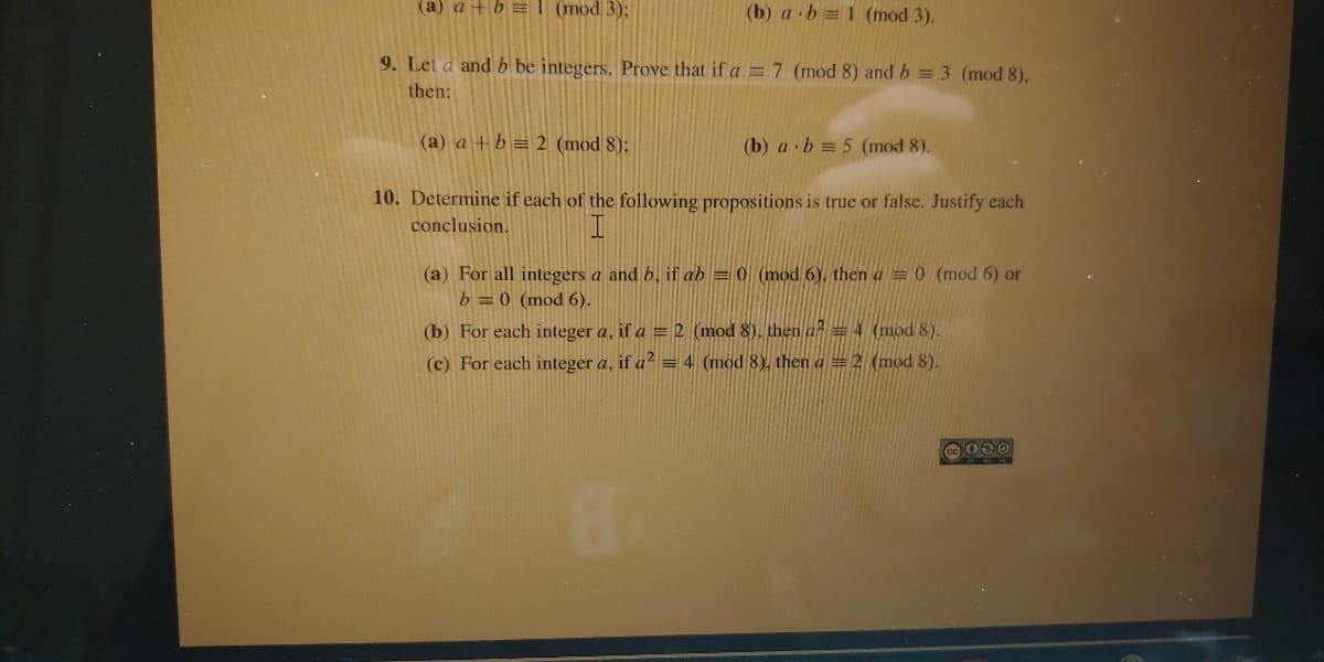 (a) a +b =1 (mod 3);
(b) a b 1 (mod 3).
9. Let a and b be integers. Prove that if a =7 (mod 8) and b = 3 (mod 8),
then:
(a) a +b = 2 (mod 8);
(b) a · b = 5 (mod 8).
10. Determine if each of the following propositions is true or false. Justify each
conclusion.
(a) For all integers a and b, if ab = 0 (mod 6), then a = 0 (mod 6) or
b =0 (mod 6).
(b) For each integer a, if a = 2 (mod 8), then a=4 (mod 8).
(c) For each integer a, if a² = 4 (mod 8), then a = 2 (mod 8).
