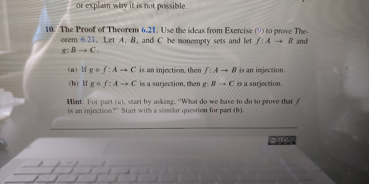 or explain why it is not possible.
10. The Proof of Theorem 6.21. Use the ideas from Exercise (9) to prove The-
orem 6.21. Let A, B, and C be nonempty sets and let f: A B and
g: B C.
(a) If g o f: A -→ C is an injection, then f: A → B is an injection.
(b) If go f: A → C is a surjection, then g: B → C is a surjection.
Hint: For part (a), start by asking, "What do we have to do to prove that f
is an injection?" Start with a similar question for part (b).
SH
