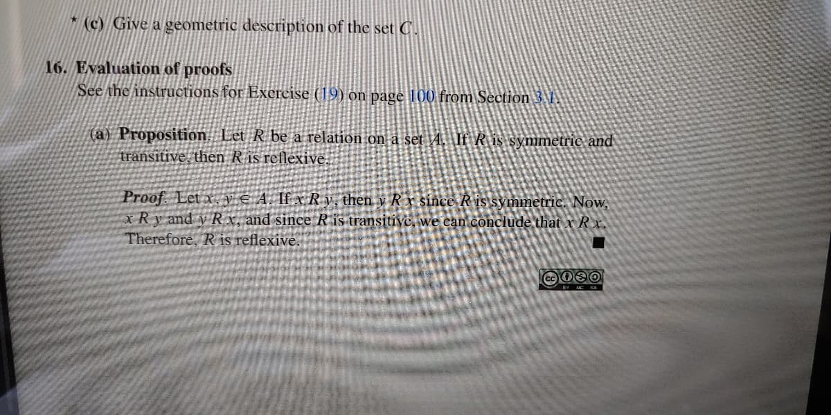 (c) Give a geometric description of the set C.
16. Evaluation of proofs
See the instructions for Exercise (19) on page 100 from Section 3.1.
(a) Proposition. Let R be a relation on a set 4. If R is symmetric and
transitive, then R is reflexive.
Proof. Let x V€A. If xR y, then y R xr since R is symmetric. Now,
xRy and v R x, and since R is transitive, we can conclude that x Rx.
Therefore, R is reflexive.
