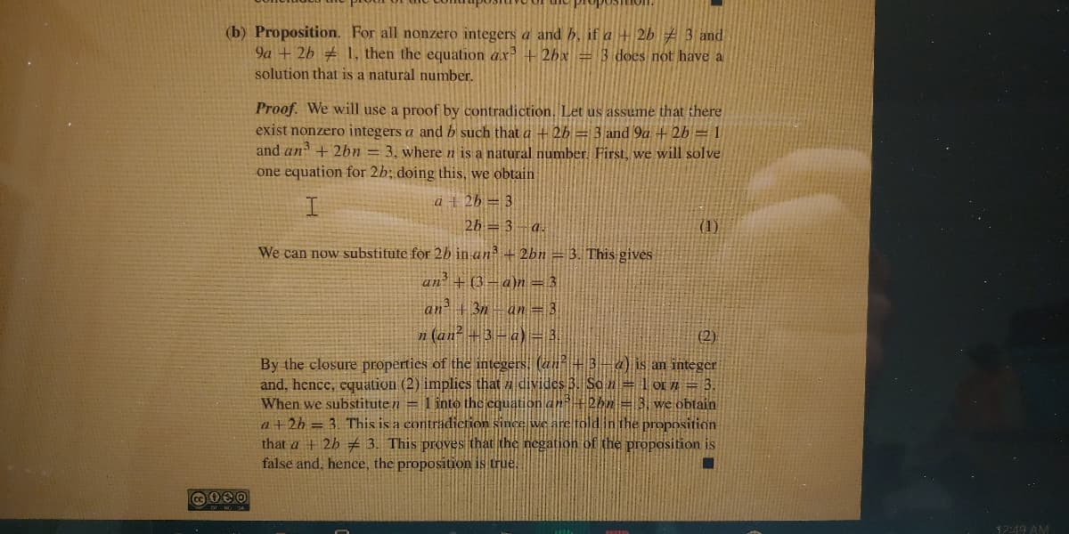 (b) Proposition. For all nonzero integers a and b, if a + 2b # 3 and
9a + 2b 1, then the equation ax +2bx = 3 does not have a
solution that is a natural number.
Proof. We will use a proof by contradiction. Let us assume that there
exist nonzero integers a and b such that a + 26 = 3 and 9a + 2b = 1
and an + 2bn = 3, where n is a natural number. First, we will solve
one equation for 2b; doing this, we obtain
a + 26 = 3
26 = 3– a.
(1)
We can now substitute for 2b in an + 2bn = 3. This gives
an + (3-a)n =3
an +3n-an = 3
n (an? +3-a)= 3.
(2)
By the closure properties of the integers. (an+3-4) is an integer
and, hence, equation (2) implics that divides B. So n= 1 or Tn
When we substitute n = 1 into the equation an +2bn = 3, we obtain
a+2h = 3. This is a contrădiction since we are toldinthe proposition
that a + 2h # 3. This proves that the negation of the proposition is
false and, hence, the proposition is true.
12:49 AM
