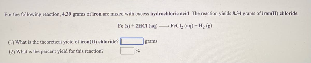 For the following reaction, 4.39 grams of iron are mixed with excess hydrochloric acid. The reaction yields 8.34 grams of iron(II) chloride.
Fe (s) + 2HCI (aq) →FECI2 (aq) + H2 (g)
(1) What is the theoretical yield of iron(II) chloride?
grams
(2) What is the percent yield for this reaction?
