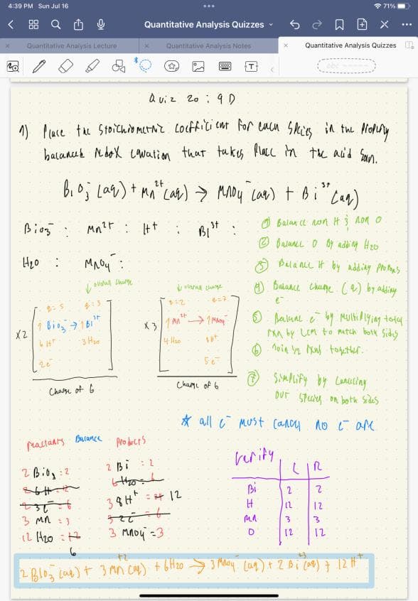 4:39 PM Sun Jul 16
S
Quantitative Analysis Lecture
Bioz:
H₂o :
X2
Quiz 20 9 D
Property
1) Place the Stoichiomerove coefficient for each species in the
bacances Ndox Lovation that takes place in the acid san.
1.810371b1"
CHT
-3 H₂0
Chase of G
24
37
B₁0; Laq) + M₁²² (aq) → Mnoy (ar) + Bi" (aq)
Mn"
Mn²t: Htt:
Balan inon It 3 non o
Balance 0 By adding H₂0
млой:
overall thum
Practants
2 B10:2
Quantitative Analysis Quizzes ✓
Quantitative Analysis Nates
Balance
☆
з ми :3
-12 1₂0 12
6
BI
B1st :
overall change
e=7.
it
X 31 M →→→ 1 MAY
14-4₂0
185
products
2 Bi 2
640
38H²=2412
567
Chame of 6
Quantitative Analysis Quizzes
Tabeans
Balance it by adding propos
4) Balance Chege ( 9.) by adding
Simplify by Lanceling
OUT Species on both sides
* all must Cancy no I are
verity:
Bi
H
мл.
D
Ⓒ Bakual & by Multiplying total.
ran by Lem to match both sides
noing Now together..
2
(2
3
[2
LIR
71%
2
12
3
з мной =3
F2
2 Blog (a) + 3 mm (al) + 6H₂0 ➜ 3 Mnoy (ug) + 2 Bi (ag) 7 12H²+
12