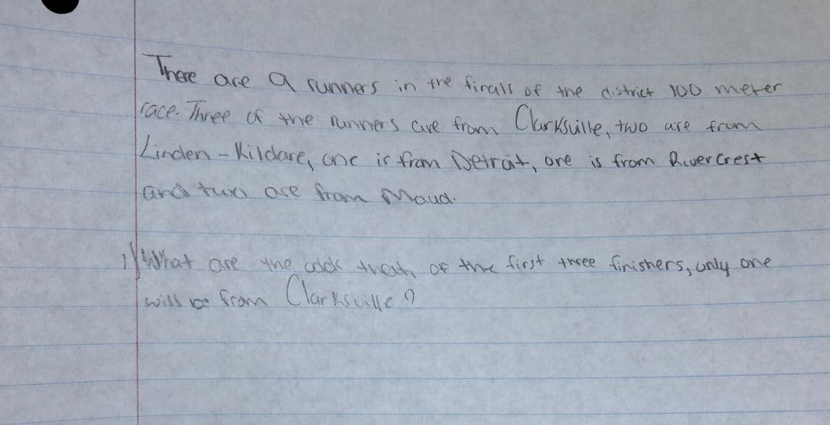 are a runners in tne tirals of the district 00 merer
lace. Ihree f the Runners Cave from Ckrksuille, two are from
Linden-Kildare, one is fram Detrat, ore
is from Rever Crest
ard tun are from Maud.
1What are the colck thet OF the first three finishers, uniy one
Clarksuille o
will ce
from
