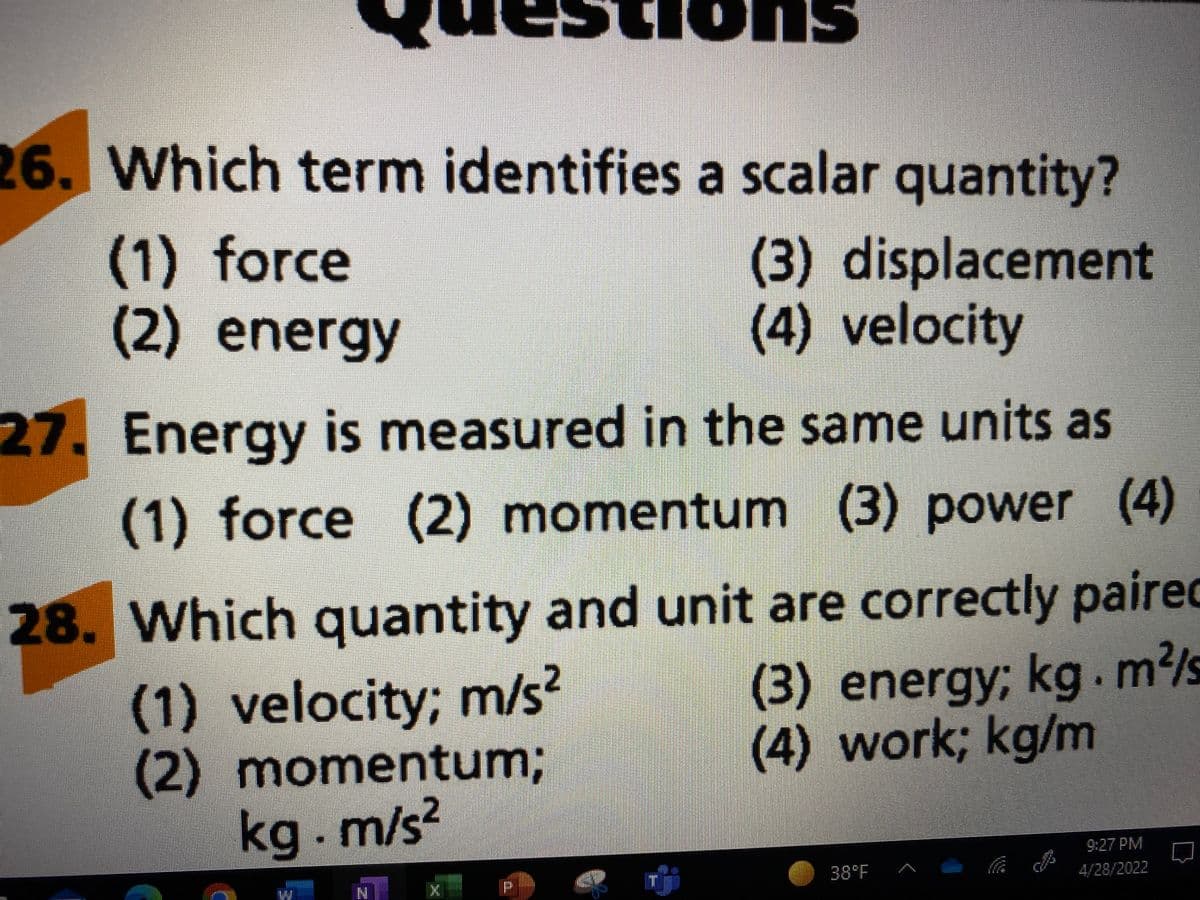 Pik S
26. Which term identifies a scalar quantity?
(1) force
(2) energy
(3) displacement
(4) velocity
27. Energy is measured in the same units as
(1) force (2) momentum (3) power (4)
28. Which quantity and unit are correctly paired
(1) velocity; m/s²
(2) momentum;
kg. m/s²
(3) energy; kg. m²/s
(4) work; kg/m
9:27 PM
4/28/2022
38°F
W
N
CO