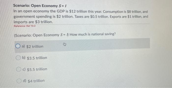 Scenario: Open Economy S= /
In an open economy the GDP is $12 trillion this year. Consumption is $8 trillion, and
government spending is $2 trillion. Taxes are $0.5 trillion. Exports are $1 trillion, and
imports are $3 trillion.
Reference: Ref 10-2
(Scenario: Open Economy S= ) How much is national saving?
O a) $2 trillion
O b) $3.5 trillion
O c) $5.5 trillion
O d) $4 trillion
