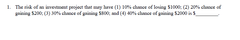 1. The risk of an investment project that may have (1) 10% chance of losing $1000; (2) 20% chance of
gaining $200; (3) 30% chance of gaining $800; and (4) 40% echance of gaining $2000 is $_
