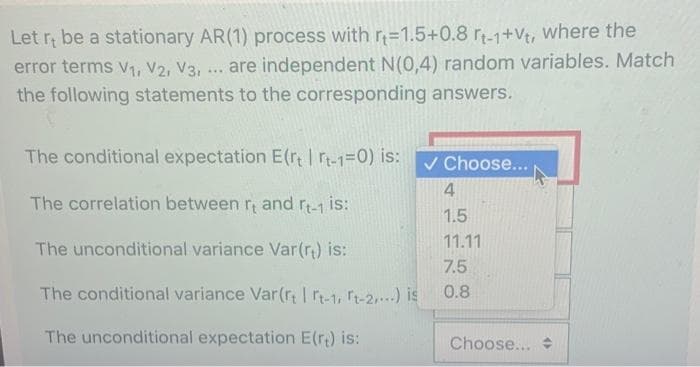 Let r; be a stationary AR(1) process with r=1.5+0.8 r-1+Vt, where the
error terms v1, V2, V3, ... are independent N(0,4) random variables. Match
the following statements to the corresponding answers.
The conditional expectation E(r rt-1=0) is:
V Choose...
4
The correlation between r, and r-1 is:
1.5
11.11
The unconditional variance Var(r) is:
7.5
The conditional variance Var(r; Irt-1, t-2,) is
0.8
The unconditional expectation E(r) is:
Choose...
