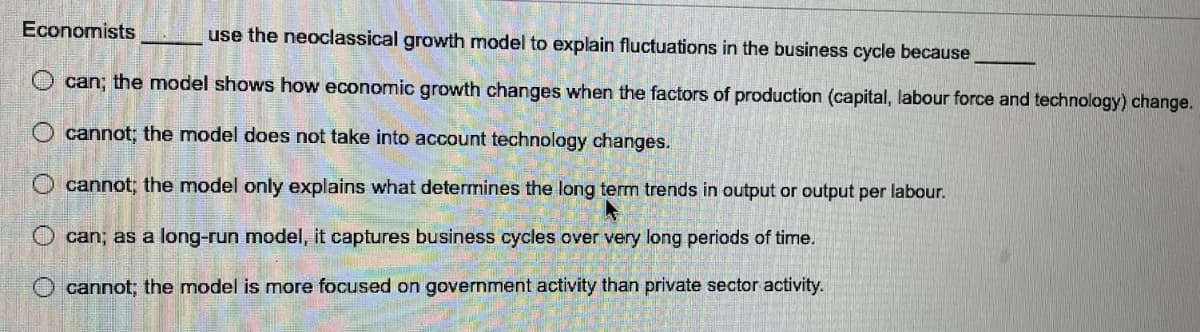 Economists
use the neoclassical growth model to explain fluctuations in the business cycle because
can; the model shows how economic growth changes when the factors of production (capital, labour force and technology) change.
O cannot; the model does not take into account technology changes.
O cannot; the model only explains what determines the long term trends in output or output per labour.
O can; as a long-run model, it captures business cycles over very long periods of time.
O cannot; the model is more focused on government activity than private sector activity.
O O
