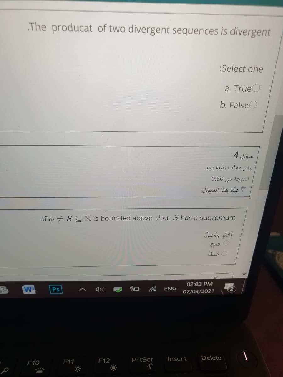 The producat of two divergent sequences is divergent
:Select one
a. True
b. FalseO
4 Jlgw
غير مجاب عليه بعد
الدرجة من 0.50
علم هذا السؤال
If 6 + S CR is bounded above, then S has a supremum
إختر واحدا:
İhs O
02:03 PM
Ps
ENG
07/03/2021
F12
PrtScr
Insert
Delete
F10
F11
