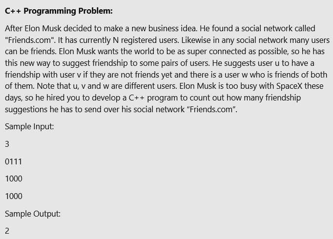 C++ Programming Problem:
After Elon Musk decided to make a new business idea. He found a social network called
"Friends.com". It has currently N registered users. Likewise in any social network many users
can be friends. Elon Musk wants the world to be as super connected as possible, so he has
this new way to suggest friendship to some pairs of users. He suggests user u to have a
friendship with user v if they are not friends yet and there is a user w who is friends of both
of them. Note that u, v and w are different users. Elon Musk is too busy with SpaceX these
days, so he hired you to develop a C++ program to count out how many friendship
suggestions he has to send over his social network "Friends.com".
Sample Input:
3
0111
1000
1000
Sample Output:
