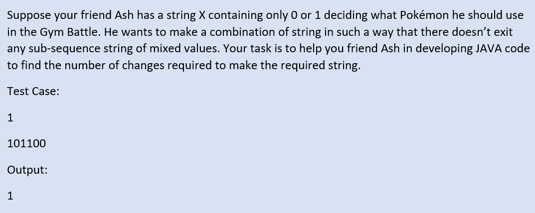 Suppose your friend Ash has a string X containing only 0 or 1 deciding what Pokémon he should use
in the Gym Battle. He wants to make a combination of string in such a way that there doesn't exit
any sub-sequence string of mixed values. Your task is to help you friend Ash in developing JAVA code
to find the number of changes required to make the required string.
Test Case:
1
101100
Output:
1
