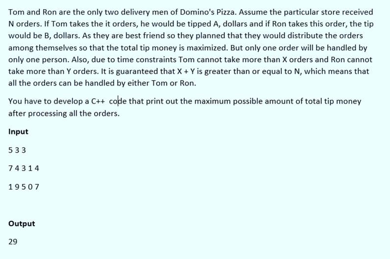 Tom and Ron are the only two delivery men of Domino's Pizza. Assume the particular store received
N orders. If Tom takes the it orders, he would be tipped A, dollars and if Ron takes this order, the tip
would be B, dollars. As they are best friend so they planned that they would distribute the orders
among themselves so that the total tip money is maximized. But only one order will be handled by
only one person. Also, due to time constraints Tom cannot take more than X orders and Ron cannot
take more than Y orders. It is guaranteed that X + Y is greater than or equal to N, which means that
all the orders can be handled by either Tom or Ron.
You have to develop a C++ code that print out the maximum possible amount of total tip money
after processing all the orders.
Input
533
74314
19507
Output
29
