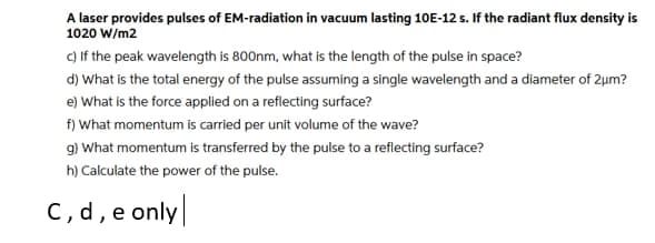 A laser provides pulses of EM-radiation in vacuum lasting 10E-12 s. If the radiant flux density is
1020 W/m2
c) If the peak wavelength is 800nm, what is the length of the pulse in space?
d) What is the total energy of the pulse assuming a single wavelength and a diameter of 2um?
e) What is the force applied on a reflecting surface?
f) What momentum is carried per unit volume of the wave?
g) What momentum is transferred by the pulse to a reflecting surface?
h) Calculate the power of the pulse.
C, d, e only
