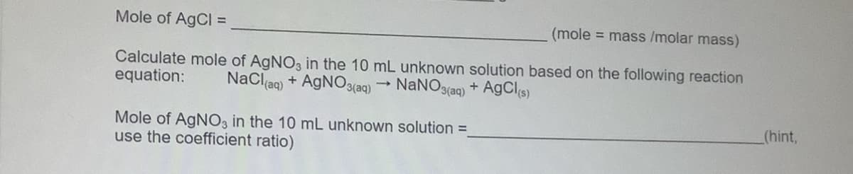 Mole of AgCl =
(mole = mass /molar mass)
Calculate mole of AGNO, in the 10 mL unknown solution based on the following reaction
equation:
NaClag) + AGNO3(aq)
NaNO3(aq) + AgCls)
(hint,
Mole of AgNO3 in the 10 mL unknown solution =
use the coefficient ratio)
