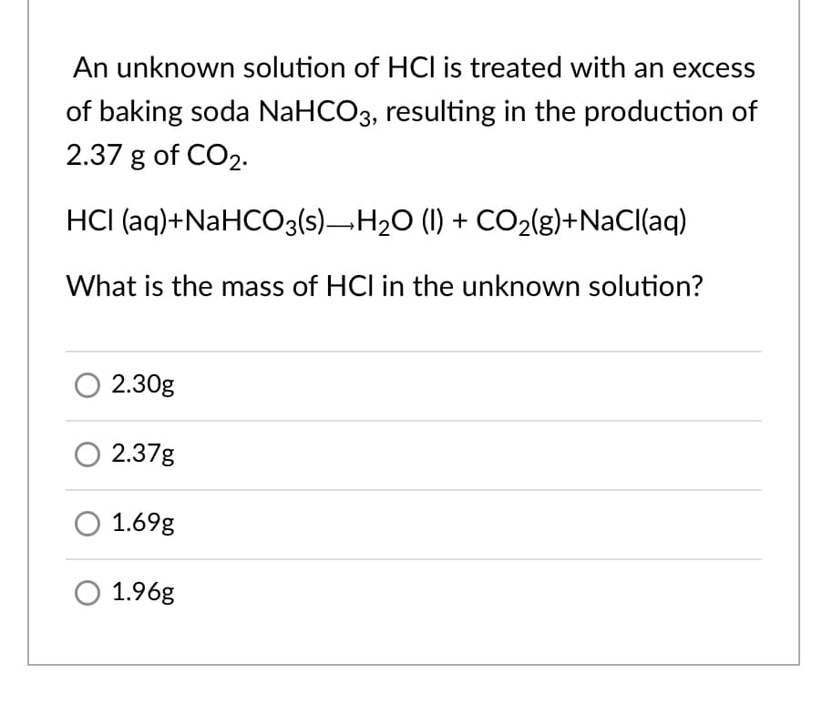 An unknown solution of HCI is treated with an excess
of baking soda NaHCO3, resulting in the production of
2.37 g of CO2.
HCI (aq)+NaHCO3(s)¬H20 (I) + CO2{g)+NaCl(aq)
What is the mass of HCl in the unknown solution?
2.30g
2.37g
1.69g
1.96g
