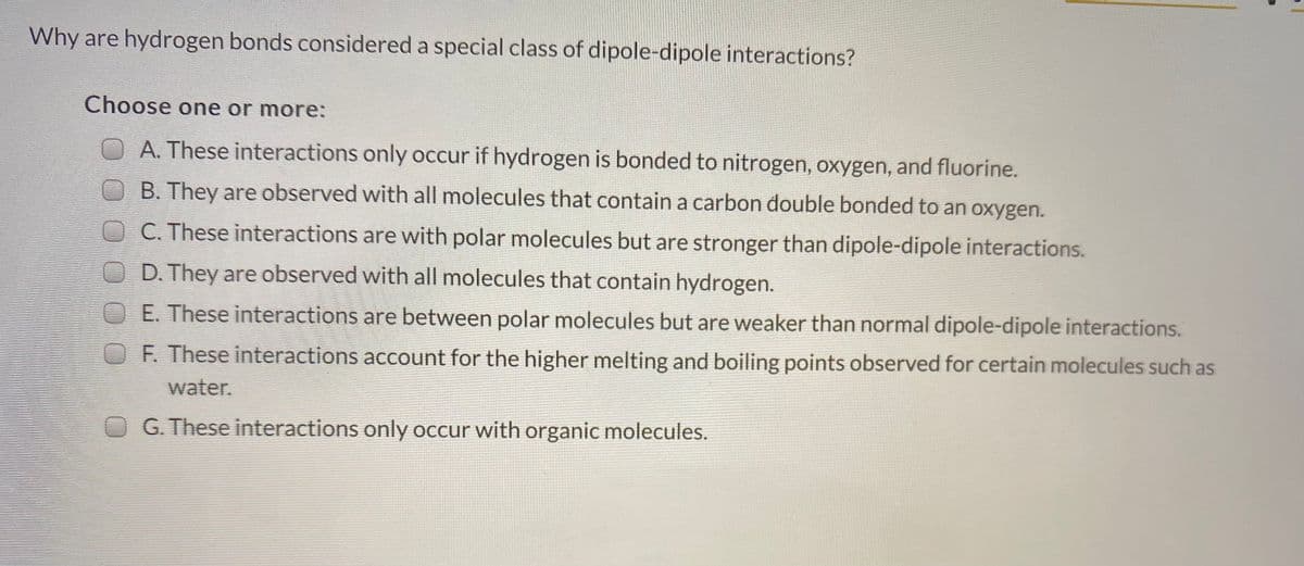 Why are hydrogen bonds considered a special class of dipole-dipole interactions?
Choose one or more:
A. These interactions only occur if hydrogen is bonded to nitrogen, oxygen, and fluorine.
B. They are observed with all molecules that contain a carbon double bonded to an oxygen.
OC. These interactions are with polar molecules but are stronger than dipole-dipole interactions.
OD. They are observed with all molecules that contain hydrogen.
OE These interactions are between polar molecules but are weaker than normal dipole-dipole interactions.
OF. These interactions account for the higher melting and boiling points observed for certain molecules such as
water.
O G. These interactions only occur with organic molecules.
