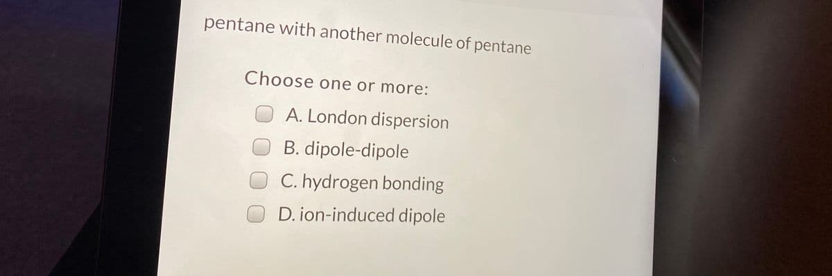 pentane with another molecule of pentane
Choose one or more:
O A. London dispersion
OB. dipole-dipole
C. hydrogen bonding
D. jon-induced dipole
