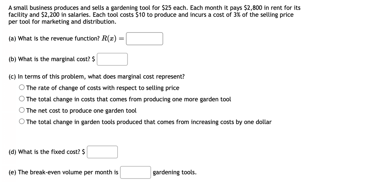 A small business produces and sells a gardening tool for $25 each. Each month it pays $2,800 in rent for its
facility and $2,200 in salaries. Each tool costs $10 to produce and incurs a cost of 3% of the selling price
per tool for marketing and distribution.
(a) What is the revenue function? R(x)
(b) What is the marginal cost? $
(c) In terms of this problem, what does marginal cost represent?
O The rate of change of costs with respect to selling price
The total change in costs that comes from producing one more garden tool
The net cost to produce one garden tool
The total change in garden tools produced that comes from increasing costs by one dollar
(d) What is the fixed cost? $
=
(e) The break-even volume per month is
gardening tools.