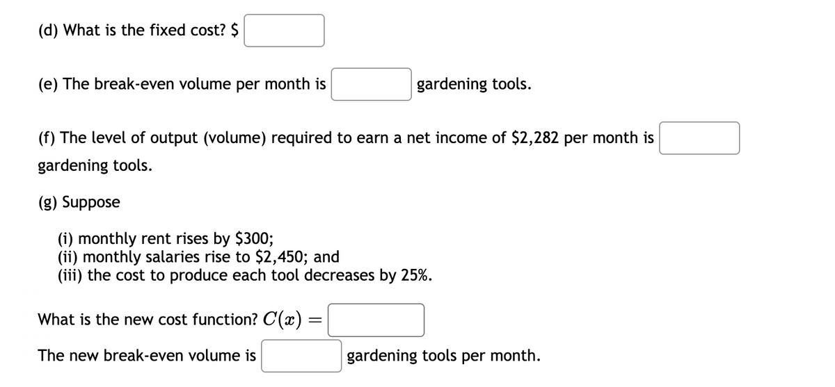(d) What is the fixed cost? $
(e) The break-even volume per month is
gardening tools.
(f) The level of output (volume) required to earn a net income of $2,282 per month is
gardening tools.
(g) Suppose
(i) monthly rent rises by $300;
(ii) monthly salaries rise to $2,450; and
(iii) the cost to produce each tool decreases by 25%.
What is the new cost function? C(x) =
=
The new break-even volume is
gardening tools per month.