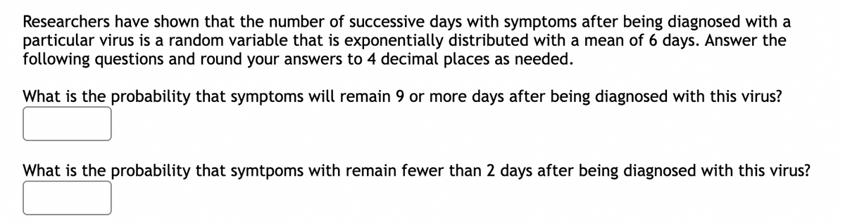 Researchers have shown that the number of successive days with symptoms after being diagnosed with a
particular virus is a random variable that is exponentially distributed with a mean of 6 days. Answer the
following questions and round your answers to 4 decimal places as needed.
What is the probability that symptoms will remain 9 or more days after being diagnosed with this virus?
What is the probability that symtpoms with remain fewer than 2 days after being diagnosed with this virus?