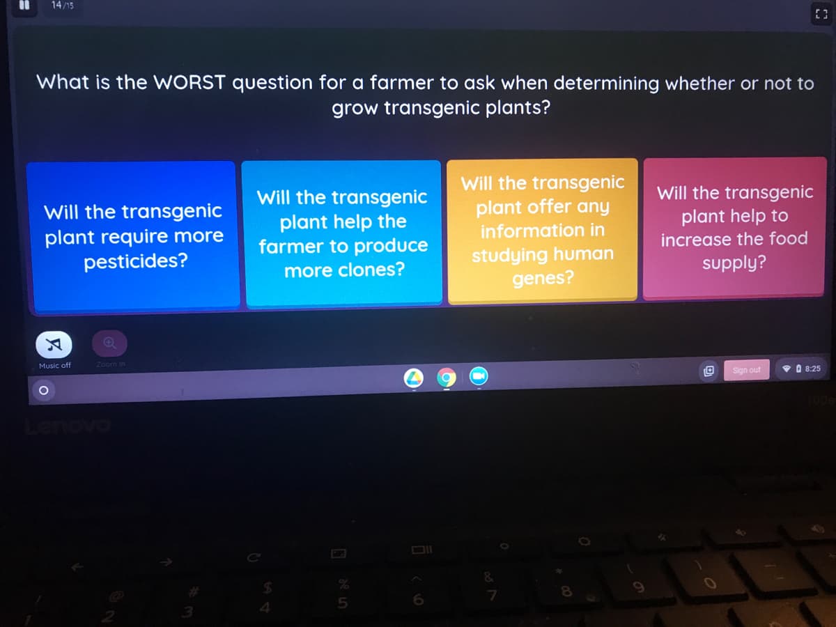 %3D
14/15
What is the WORST question for a farmer to ask when determining whether or not to
grow transgenic plants?
Will the transgenic
Will the transgenic
plant help to
Will the transgenic
plant offer any
Will the transgenic
plant require more
pesticides?
plant help the
farmer to produce
information in
increase the food
studying human
genes?
supply?
more clones?
Music off
Zoom In
• O 8:25
Sign out
Lenovo
&
4.
5
