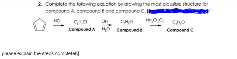 2. Complete the following equation by drawing the most plausible structure for
compound A, compound B and compound C.
HCI
C,H,CI
он
CH,O
Na,Cr,0,
CHO
Compound A H20 Compound B
Compound C
please explain the steps completely
