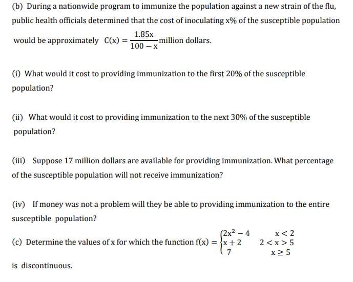 (b) During a nationwide program to immunize the population against a new strain of the flu,
public health officials determined that the cost of inoculating x% of the susceptible population
1.85x
million dollars.
100 – x
would be approximately C(x) =
(1) What would it cost to providing immunization to the first 20% of the susceptible
population?
(ii) What would it cost to providing immunization to the next 30% of the susceptible
population?
(iii) Suppose 17 million dollars are available for providing immunization. What percentage
of the susceptible population will not receive immunization?
(iv) If money was not a problem will they be able to providing immunization to the entire
susceptible population?
(2x2 – 4
(c) Determine the values of x for which the function f(x) = }x + 2
x< 2
2 <x> 5
7
x2 5
is discontinuous.
