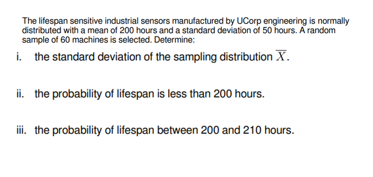 The lifespan sensitive industrial sensors manufactured by UCorp engineering is normally
distributed with a mean of 200 hours and a standard deviation of 50 hours. A random
sample of 60 machines is selected. Determine:
i.
the standard deviation of the sampling distribution X.
ii. the probability of lifespan is less than 200 hours.
iii. the probability of lifespan between 200 and 210 hours.
