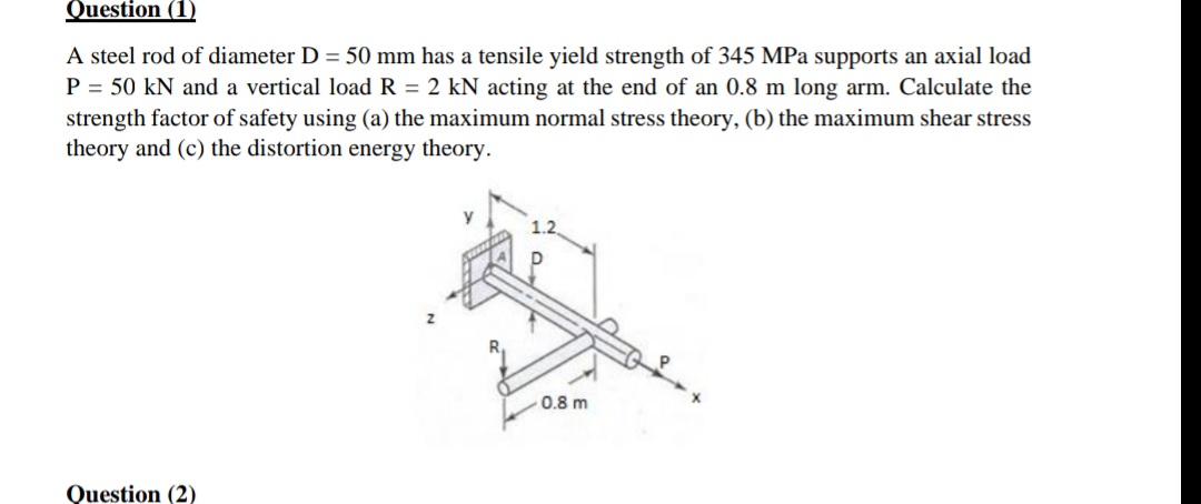 Question (1)
A steel rod of diameter D = 50 mm has a tensile yield strength of 345 MPa supports an axial load
P = 50 kN and a vertical load R = 2 kN acting at the end of an 0.8 m long arm. Calculate the
strength factor of safety using (a) the maximum normal stress theory, (b) the maximum shear stress
theory and (c) the distortion energy theory.
y
0.8 m
Question (2)
