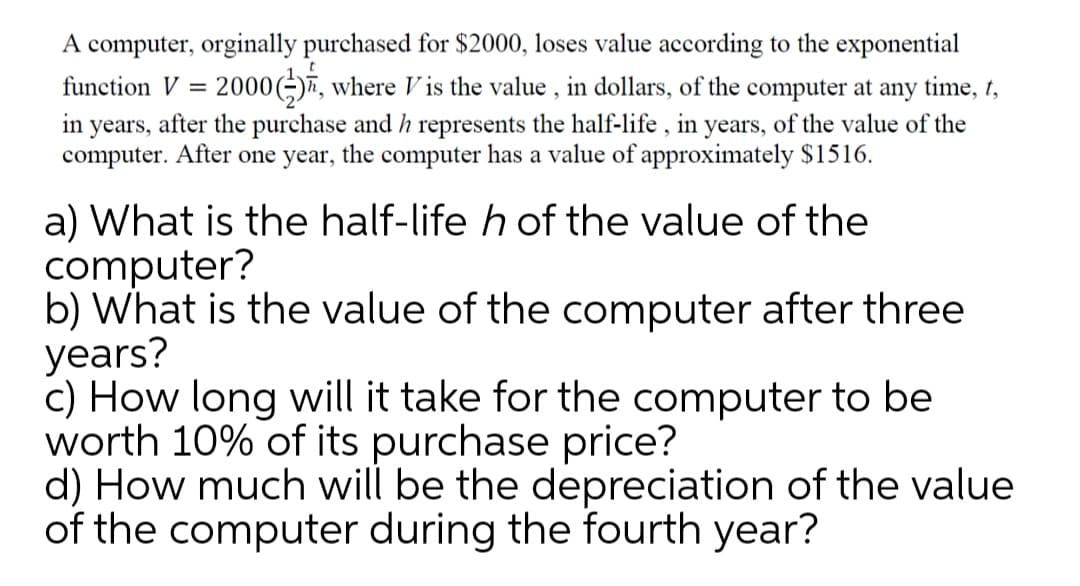 A computer, orginally purchased for $2000, loses value according to the exponential
function V = 2000(÷)7, where V is the value , in dollars, of the computer at any time, t,
in years, after the purchase and h represents the half-life , in years, of the value of the
computer. After one year, the computer has a value of approximately $1516.
a) What is the half-life h of the value of the
computer?
b) What is the value of the computer after three
years?
c) How long will it take for the computer to be
worth 10% of its purchase price?
d) How much will be the depreciation of the value
of the computer during the fourth year?
