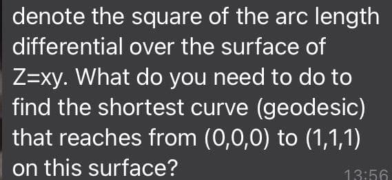 denote the square of the arc length
differential over the surface of
Z=xy. What do you need to do to
find the shortest curve (geodesic)
that reaches from (0,0,0) to (1,1,1)
on this surface?
13:56
