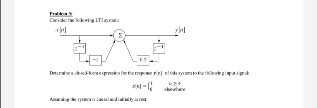 Problem 3:
Consider the following LTI system:
x[n]
Σ
-1
0.5
Determine a closed-form expression for the response y[n] of this system to the following input signal:
x[n] = {6
n2 4
elsewhere
Assuming the system is causal and initially at rest.
