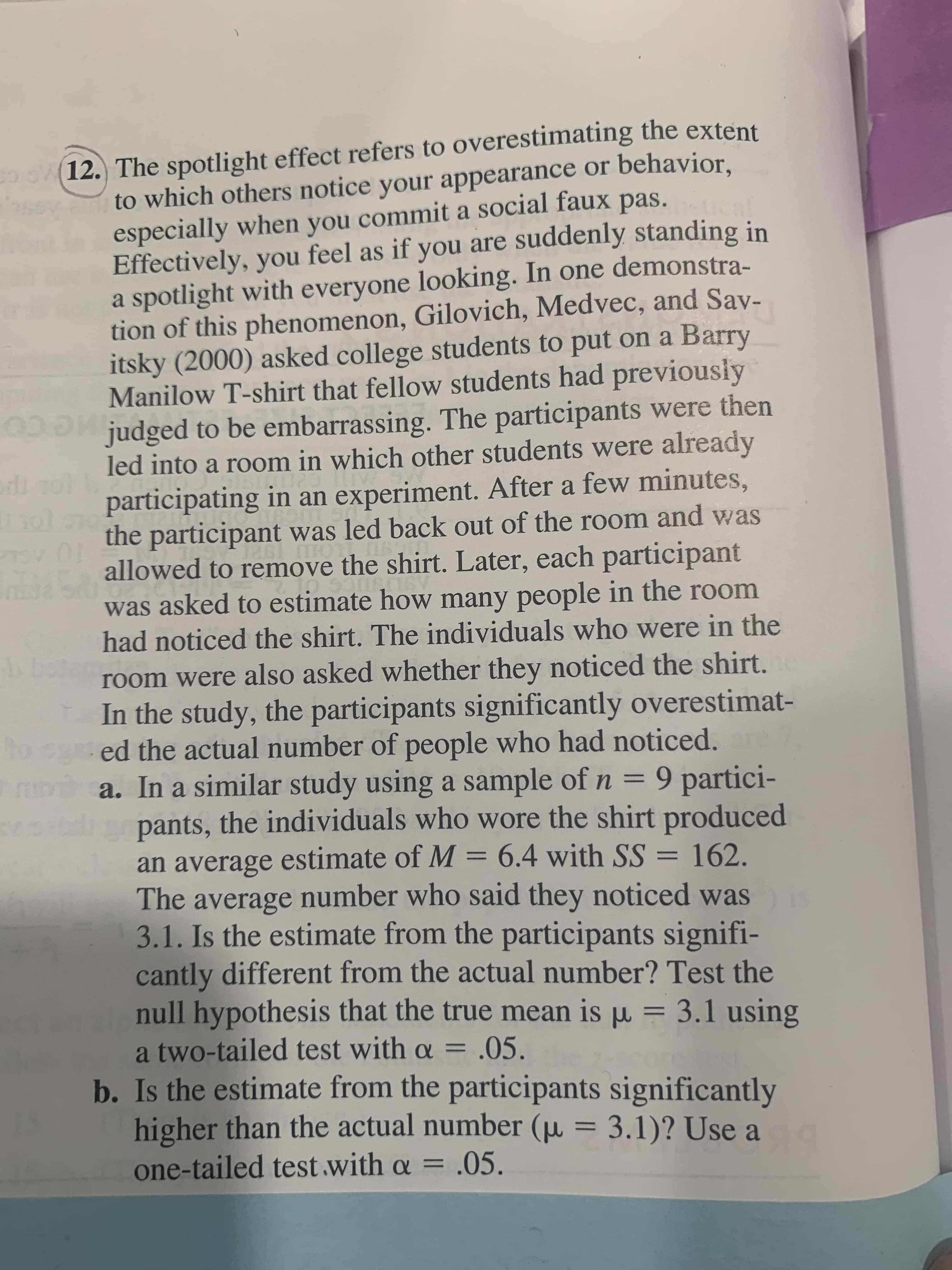 a. In a similar study using a sample of n = 9 partici-
pants, the individuals who wore the shirt produced
an average estimate of M = 6.4 with SS
The average number who said they noticed was
3.1. Is the estimate from the participants signifi-
cantly different from the actual number? Test the
null hypothesis that the true mean is u = 3.1 using
%3D
= 162.
%3D
%3D
%3D
a two-tailed test with a = .05.
b. Is the estimate from the participants significantly
higher than the actual number (µ = 3.1)? Use a
one-tailed test with a = .05.
%3D
%3D
