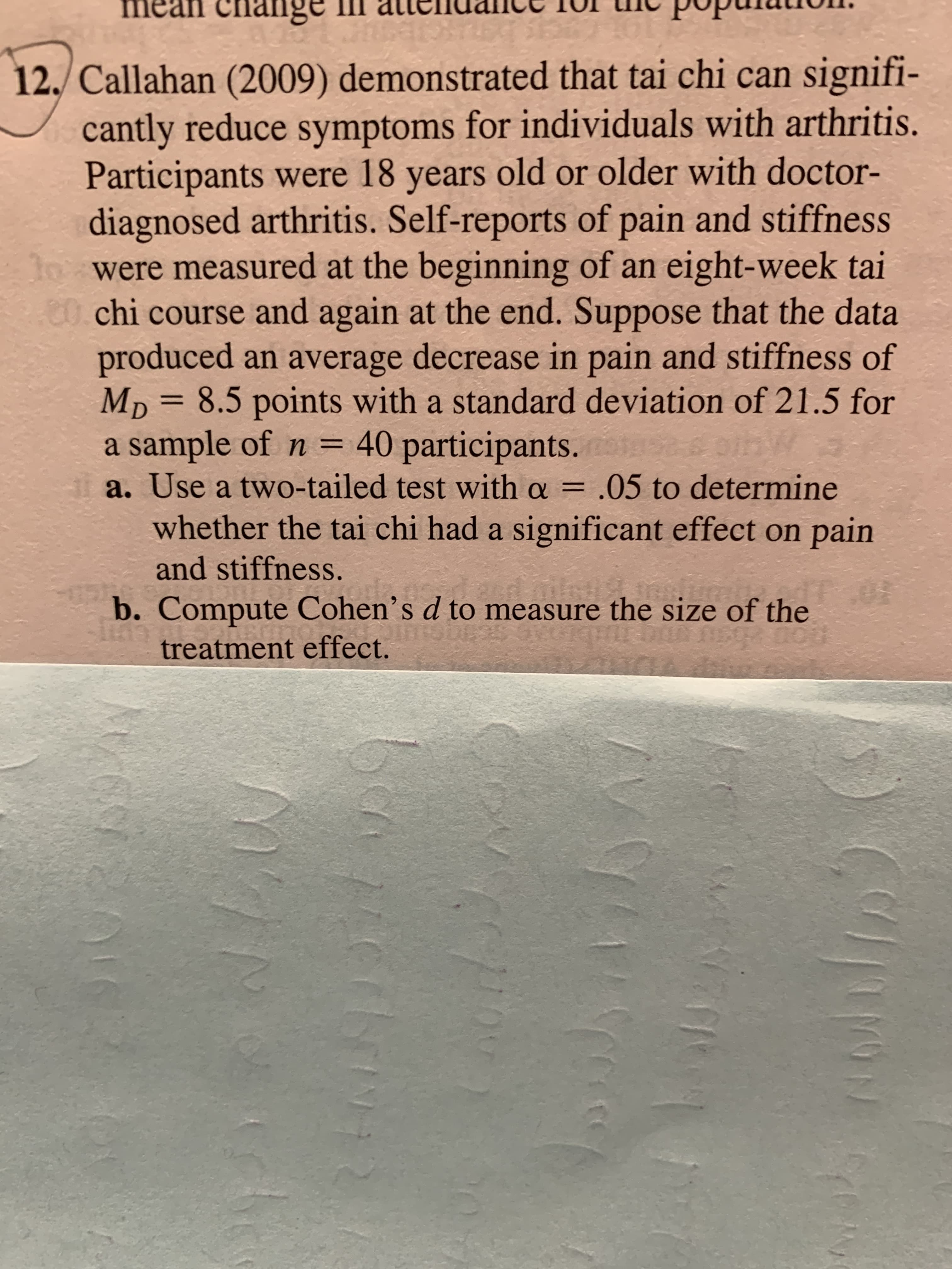 a. Use a two-tailed test with a = .05 to determine
%3D
whether the tai chi had a significant effect on pain
and stiffness.
b. Compute Cohen’s d to measure the size of the
treatment effect.
