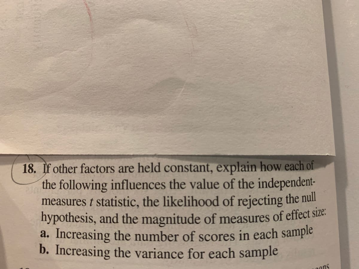 18. If other factors are held constant, explain how each of
the following influences the value of the independent-
measures t statistic, the likelihood of rejecting the null
hypothesis, and the magnitude of measures of effect size.
a. Increasing the number of scores in each sample
b. Increasing the variance for each sample
ns
