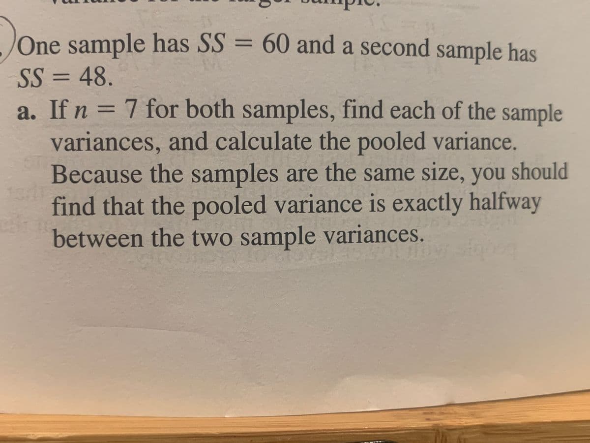 One sample has SS = 60 and a second sample has
%3D
SS = 48.
a. If n = 7 for both samples, find each of the sample
%3D
variances, and calculate the pooled variance.
Because the samples are the same size, you should
find that the pooled variance is exactly halfway
between the two sample variances.
