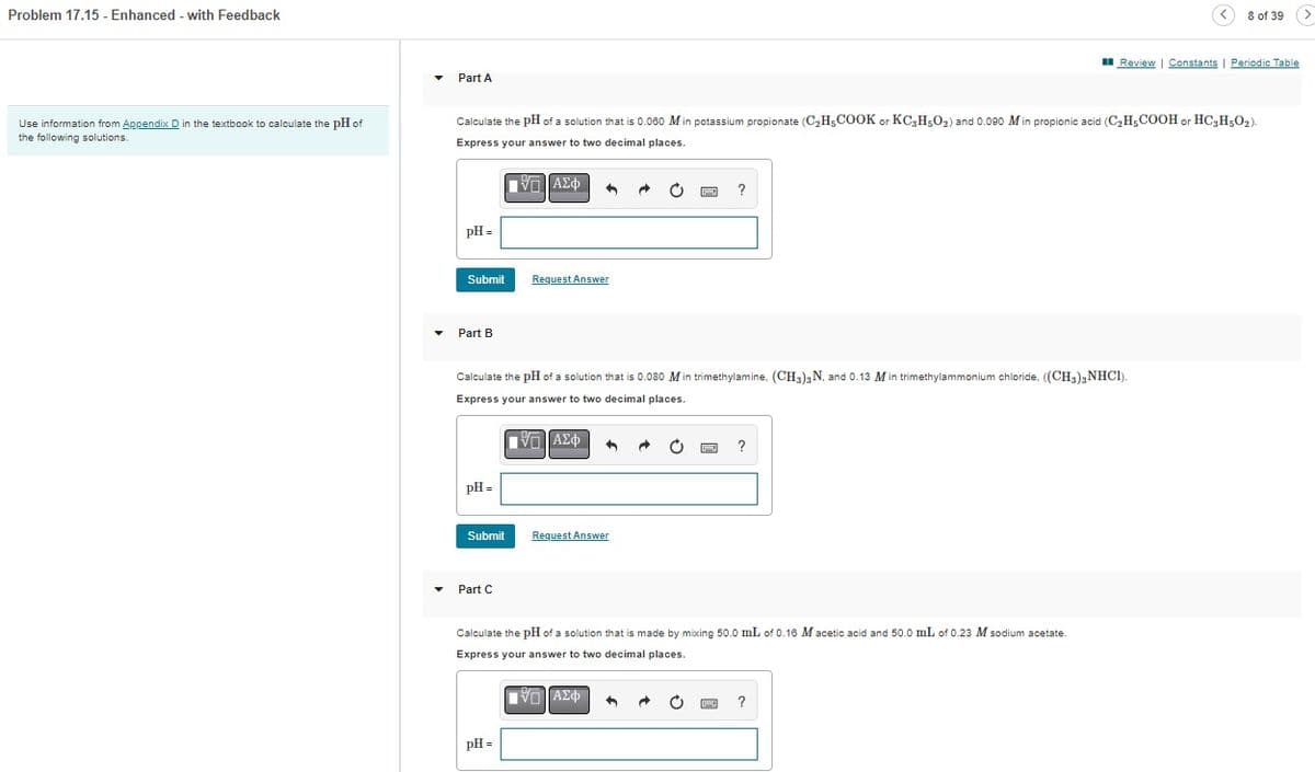 Problem 17.15- Enhanced - with Feedback
Use information from Appendix D in the textbook calculate the pH of
the following solutions.
Part A
pH =
Calculate the pH of a solution that is 0.060 M in potassium propionate (C₂H5COOK or KC3H5O₂) and 0.090 M in propionic acid (C₂H5COOH or HC3H5O2).
Express your answer to two decimal places.
VE ΑΣΦ
Submit
Part B
pH =
Submit
Part C
n
Calculate the pH of a solution that is 0.080 M in trimethylamine, (CH3)3 N, and 0.13 Min trimethylammonium chloride, ((CH3)2NHC1).
Express your answer to two decimal places.
V— ΑΣΦ 3
Request Answer
pH =
?
Request Answer
?
Calculate the pH of a solution that is made by mixing 50.0 mL of 0.16 M acetic acid and 50.0 mL of 0.23 M sodium acetate.
Express your answer to two decimal places.
IVD ΑΣΦ
8 of 39 (>
Review | Constants | Periodic Table
