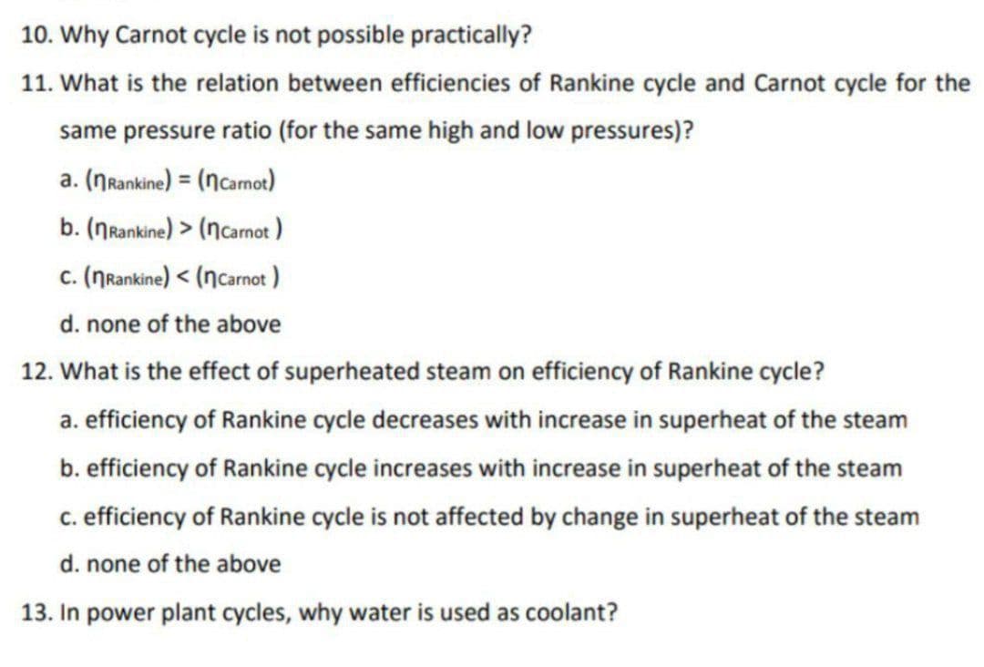 10. Why Carnot cycle is not possible practically?
11. What is the relation between efficiencies of Rankine cycle and Carnot cycle for the
same pressure ratio (for the same high and low pressures)?
a. (NRankine) = (ncarmot)
b. (Nrankine) > (ncarnot )
c. (NRankine) < (nCarnot )
d. none of the above
12. What is the effect of superheated steam on efficiency of Rankine cycle?
a. efficiency of Rankine cycle decreases with increase in superheat of the steam
b. efficiency of Rankine cycle increases with increase in superheat of the steam
c. efficiency of Rankine cycle is not affected by change in superheat of the steam
d. none of the above
13. In power plant cycles, why water is used as coolant?
