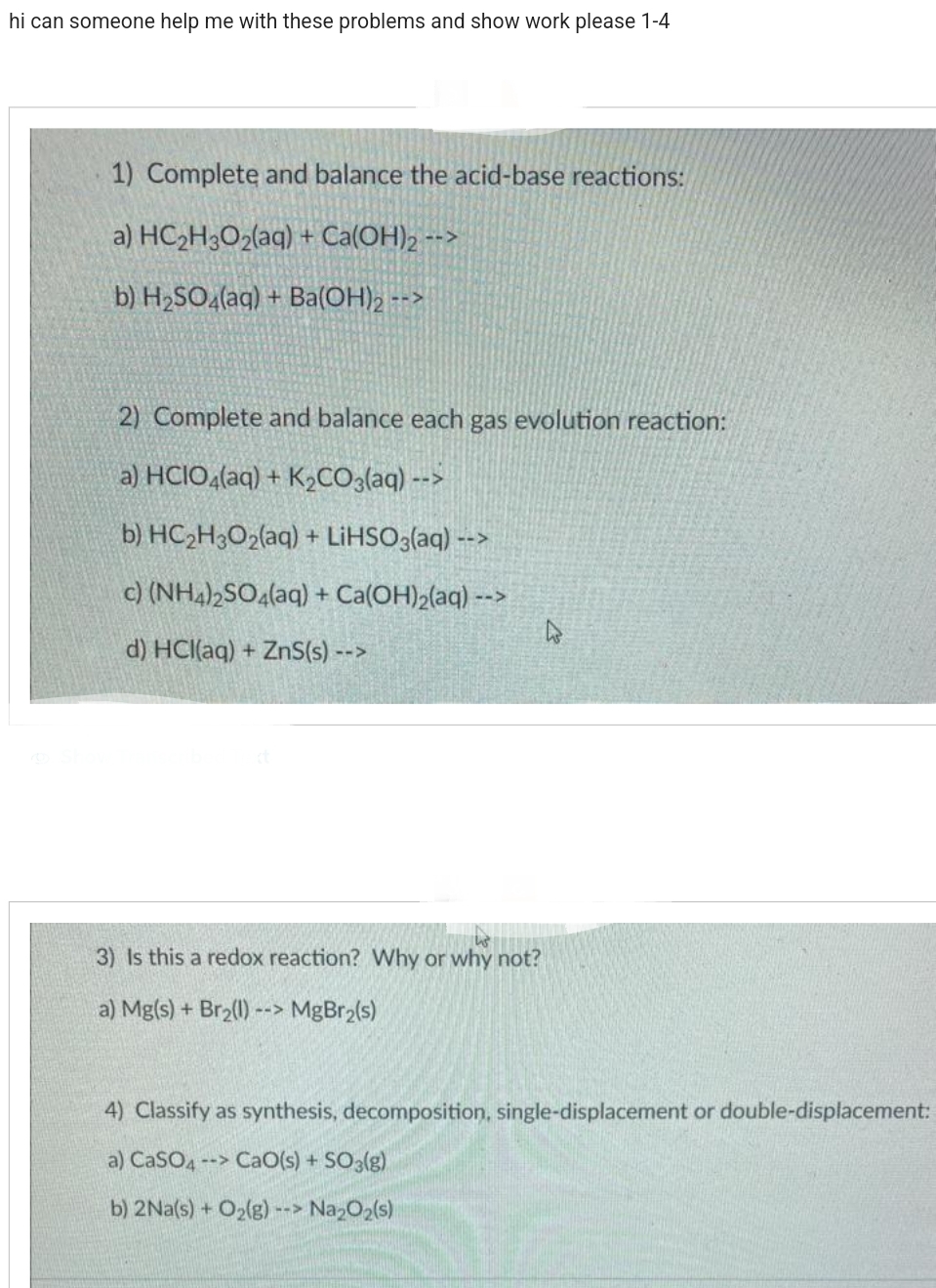 hi can someone help me with these problems and show work please 1-4
1) Complete and balance the acid-base reactions:
a) HC₂H3O₂(aq) + Ca(OH)2 -->
b) H₂SO4(aq) + Ba(OH)₂ -->
2) Complete and balance each gas evolution reaction:
a) HCIO4(aq) + K₂CO3(aq) -->
b) HC₂H3O2(aq) + LiHSO3(aq) -->
c) (NH4)2SO4(aq) + Ca(OH)₂(aq) -->
d) HCl(aq) + ZnS(s) -->
3) Is this a redox reaction? Why or why not?
a) Mg(s) + Br₂(1) --> MgBr₂(s)
4
4) Classify as synthesis, decomposition, single-displacement or double-displacement:
a) CaSO4 --> CaO(s) + SO3(g)
b) 2Na(s) + O₂(g) --> Na₂O₂(s)