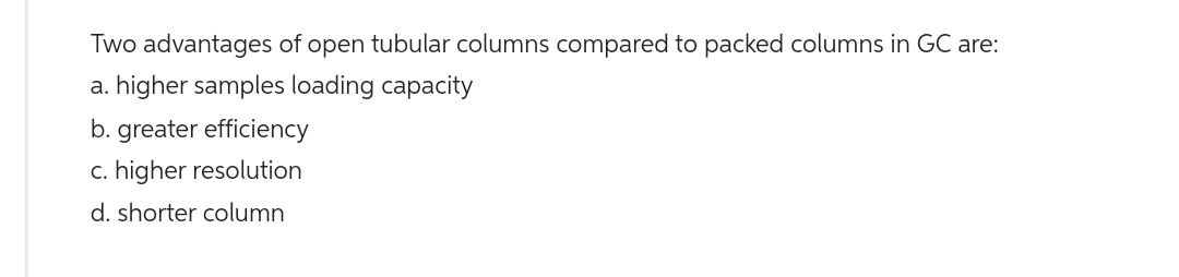 Two advantages of open tubular columns compared to packed columns in GC are:
a. higher samples loading capacity
b. greater efficiency
c. higher resolution
d. shorter column