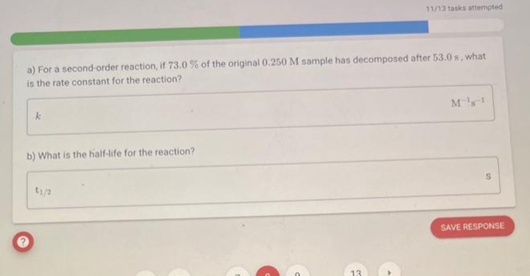 a) For a second-order reaction, if 73.0 % of the original 0.250 M sample has decomposed after 53.0 s, what
is the rate constant for the reaction?
k
b) What is the half-life for the reaction?
11/13 tasks attempted
t1/2
M¹8-1
S
SAVE RESPONSE