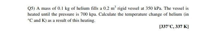 Q5) A mass of 0.1 kg of helium fills a 0.2 m' rigid vessel at 350 kPa. The vessel is
heated until the pressure is 700 kpa. Calculate the temperature change of helium (in
°C and K) as a result of this heating.
[337°C, 337 K]
